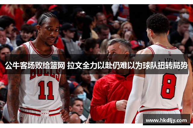 公牛客场败给篮网 拉文全力以赴仍难以为球队扭转局势
