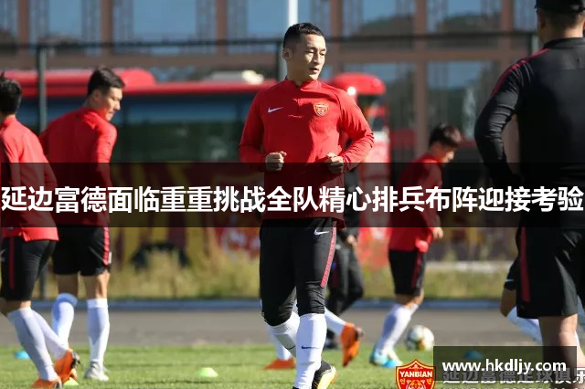 延边富德面临重重挑战全队精心排兵布阵迎接考验