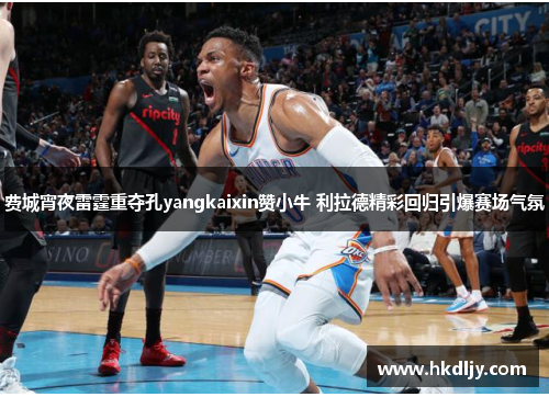 费城宵夜雷霆重夺孔yangkaixin赞小牛 利拉德精彩回归引爆赛场气氛