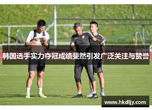 韩国选手实力夺冠成绩斐然引发广泛关注与赞誉