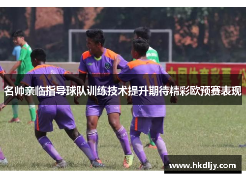 名帅亲临指导球队训练技术提升期待精彩欧预赛表现