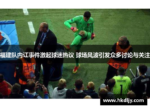 福建队内讧事件激起球迷热议 球场风波引发众多讨论与关注