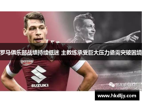 罗马俱乐部战绩持续低迷 主教练承受巨大压力亟需突破困境