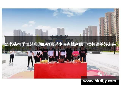 盛务头携手博赴典润佟驰喜诺少法克城音康平福共建美好未来
