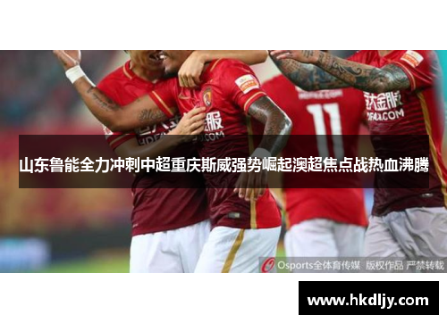 山东鲁能全力冲刺中超重庆斯威强势崛起澳超焦点战热血沸腾